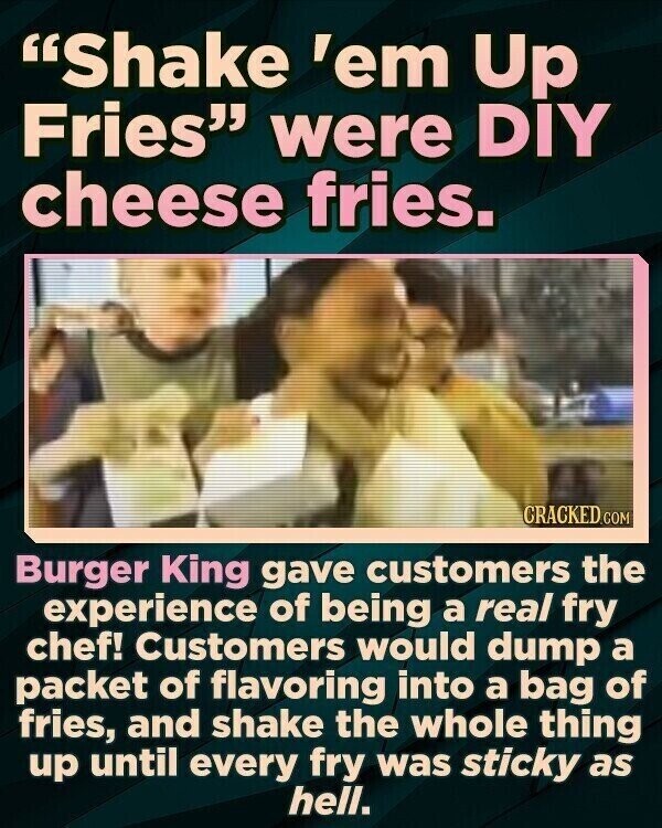 Shake 'em Up Fries were DIY cheese fries. CRACKED.COM Burger King gave customers the experience of being a real fry chef! Customers would dump a packet of flavoring into a bag of fries, and shake the whole thing up until every fry was sticky as hell.