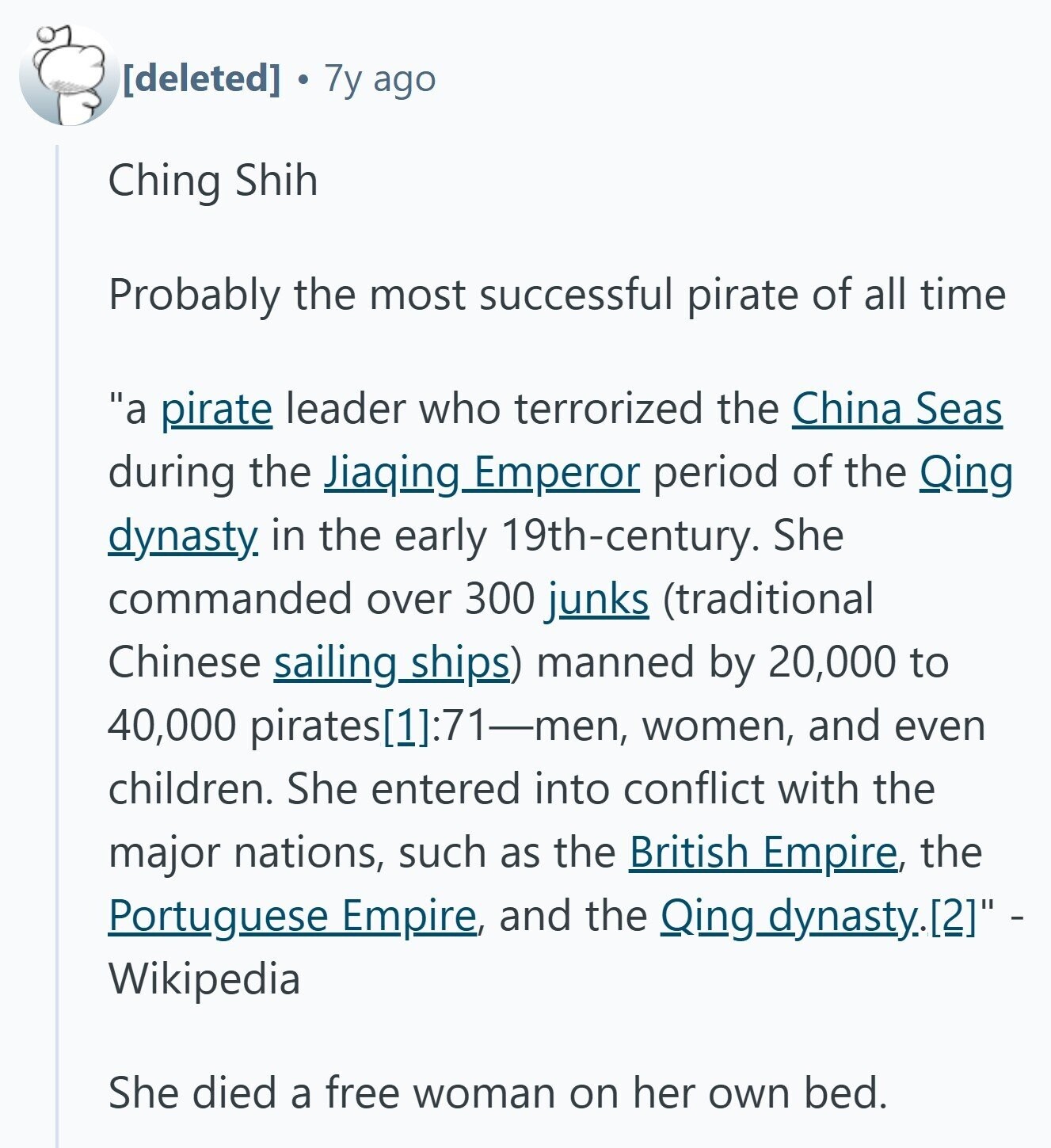  7y ago Ching Shih Probably the most successful pirate of all time a pirate leader who terrorized the China Seas during the Jiaqing Emperor period of the Qing dynasty. in the early 19th-century. She commanded over 300 junks (traditional Chinese sailing_ships) manned by 20,000 to 40,000 pirates[11:71-men, women, and even children. She entered into conflict with the major nations, such as the British Empire, the Portuguese Empire, and the Qing_dynasty.[21 - Wikipedia She died a free woman on her own bed. 