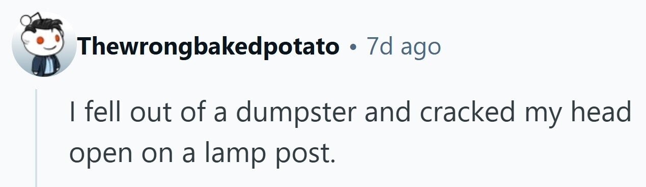 Thewrongbakedpotato . 7d ago | fell out of a dumpster and cracked my head open on a lamp post. 