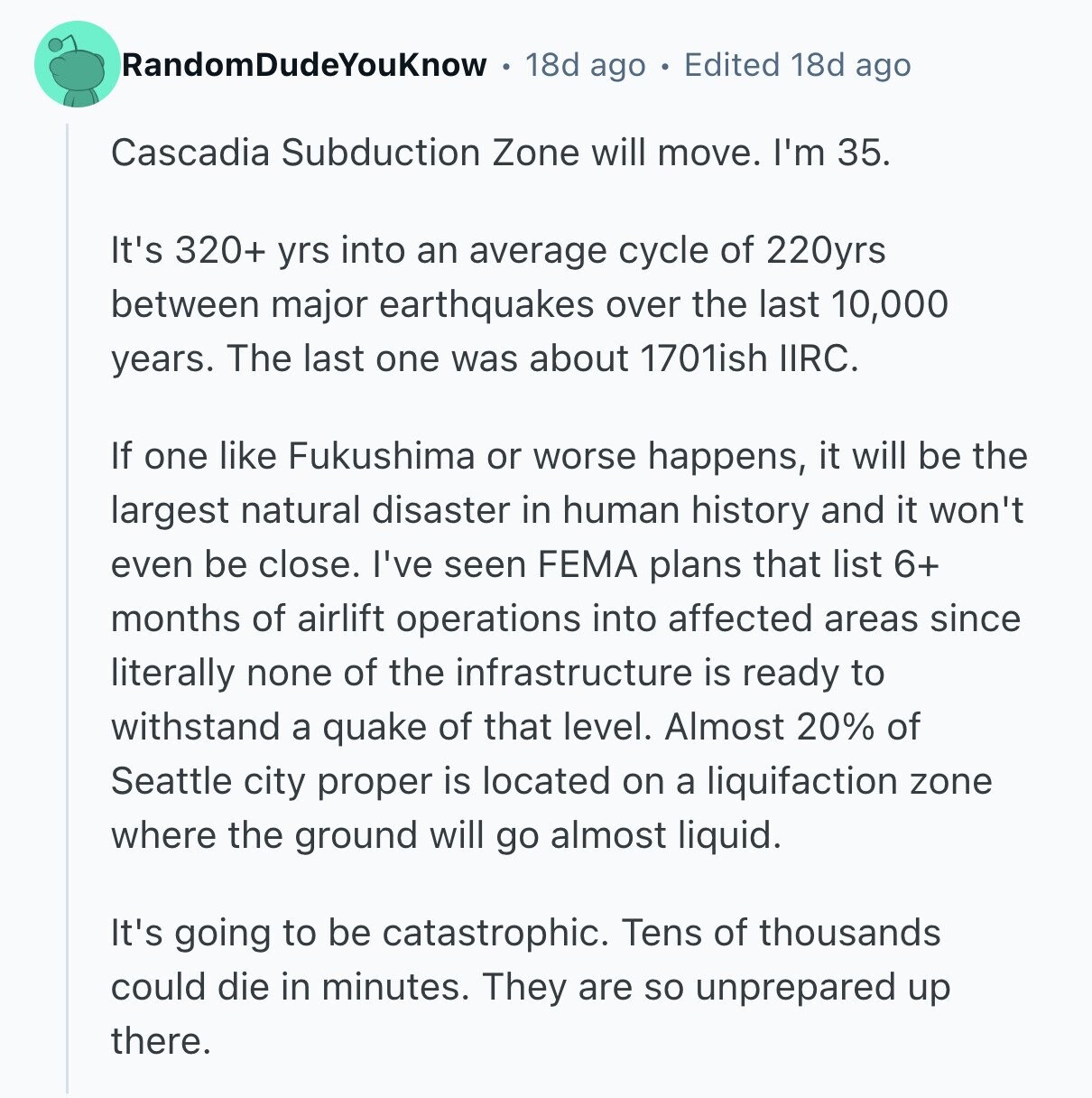 RandomDudeYouKnow 18d ago Edited 18d ago Cascadia Subduction Zone will move. I'm 35. It's 320+ yrs into an average cycle of 220yrs between major earthquakes over the last 10,000 years. The last one was about 1701ish IIRC. If one like Fukushima or worse happens, it will be the largest natural disaster in human history and it won't even be close. I've seen FEMA plans that list 6+ months of airlift operations into affected areas since literally none of the infrastructure is ready to withstand a quake of that level. Almost 20% of Seattle city proper is located on a liquifaction 