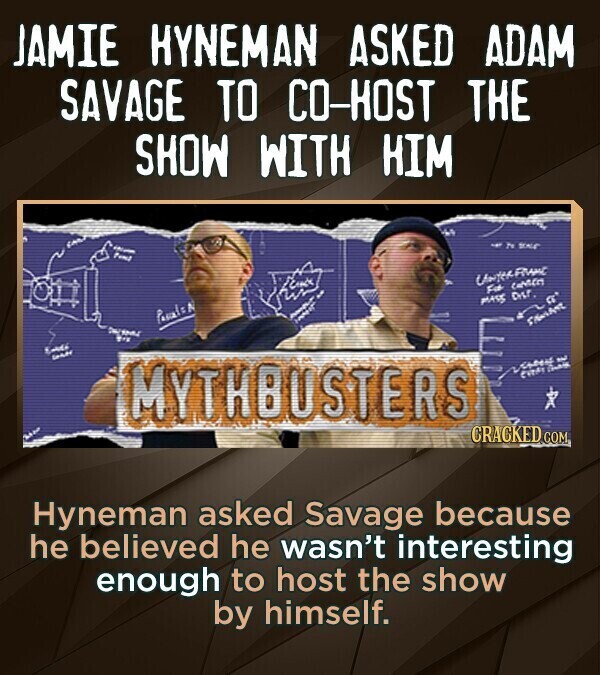 JAMIE HYNEMAN ASKED ADAM SAVAGE TO CO-HOST THE SHOW WITH HIM - - 2% SALE fund Uniter FRANC Fit MASS Dist. a Passals N - and Endo MYTHBUSTERS اليوم CHEF CHANGE CRACKED COM Hyneman asked Savage because he believed he wasn't interesting enough to host the show by himself.