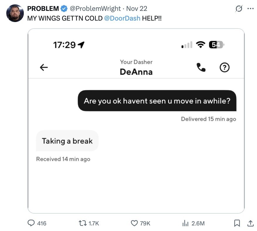 PROBLEM G @ProblemWright Nov 22 ... MY WINGS GETTN COLD @DoorDash HELP!! 17:29 54 Your Dasher ? DeAnna Are you ok havent seen u move in awhile? Delivered 15 min ago Taking a break Received 14 min ago 416 1.7K 79K del 2.6M 
