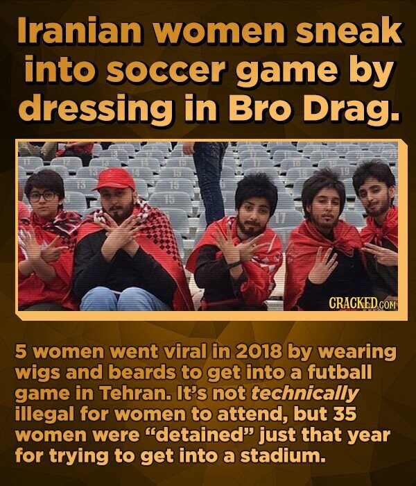 Iranian women sneak into soccer game by dressing in Bro Drag. CRACKED.COM 5 women went viral in 2018 by wearing wigs and beards to get into a futball game in Tehran. It's not technically illegal for women to attend, but 35 women were detained just that year for trying to get into a stadium.