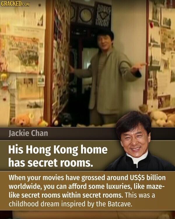 CRACKED.COM Jackie Chan His Hong Kong home has secret rooms. When your movies have grossed around US$5 billion worldwide, you can afford some luxuries, like maze- like secret rooms within secret rooms. This was a childhood dream inspired by the Batcave.