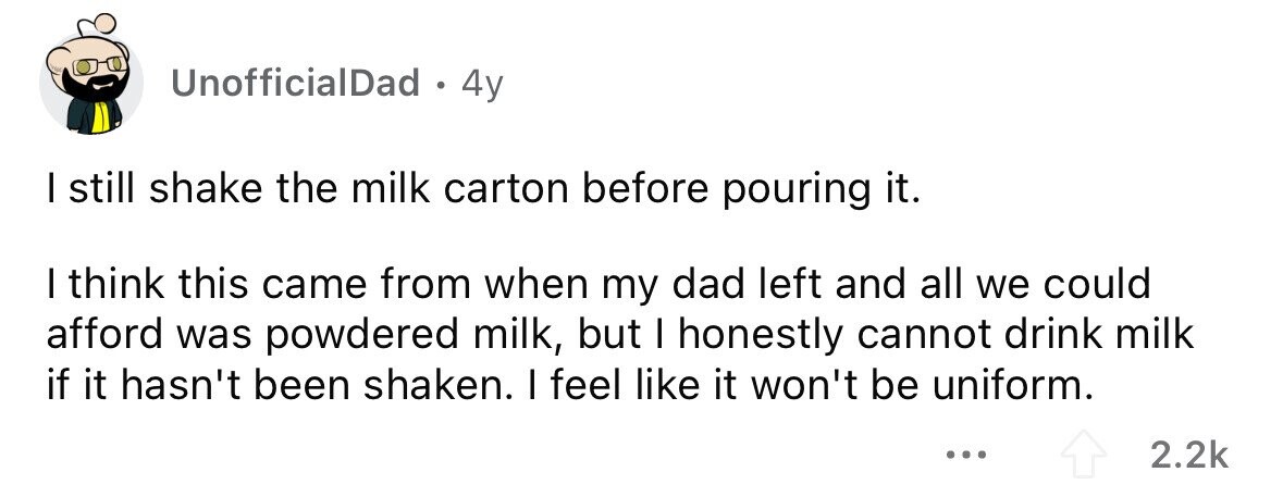 UnofficialDad . 4y I still shake the milk carton before pouring it. I think this came from when my dad left and all we could afford was powdered milk, but I honestly cannot drink milk if it hasn't been shaken. I feel like it won't be uniform. ... 2.2k