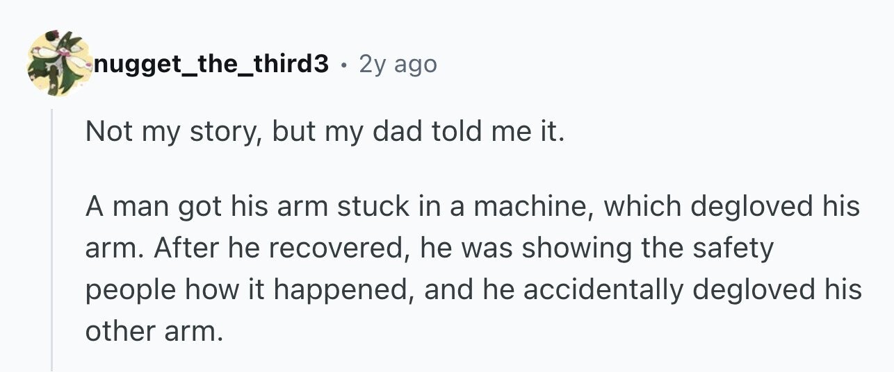 nugget_the_third3 . 2y ago Not my story, but my dad told me it. A man got his arm stuck in a machine, which degloved his arm. After he recovered, he was showing the safety people how it happened, and he accidentally degloved his other arm.