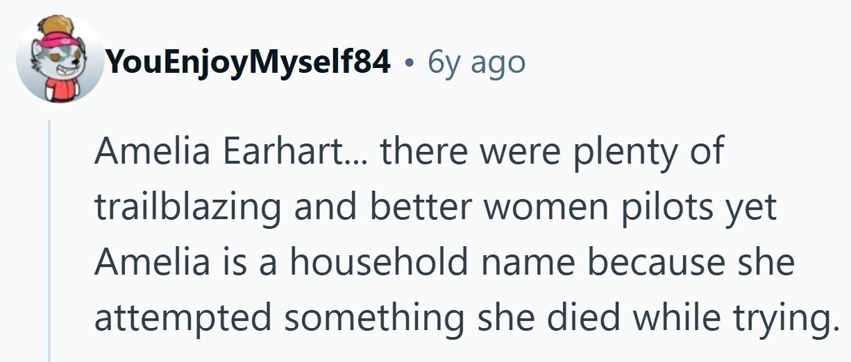 YouEnjoyMyself84 . 6y ago Amelia Earhart... there were plenty of trailblazing and better women pilots yet Amelia is a household name because she attempted something she died while trying.