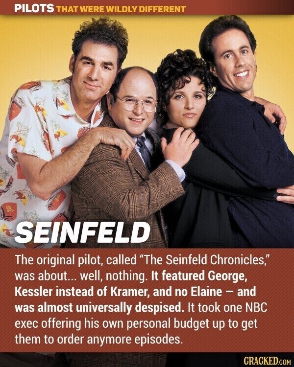 PILOTS THAT WERE WILDLY DIFFERENT SEINFELD The original pilot, called The Seinfeld Chronicles, was about... well, nothing. It featured George, Kessler instead of Kramer, and no Elaine - and was almost universally despised. It took one NBC exec offering his own personal budget up to get them to order anymore episodes. CRACKED.COM