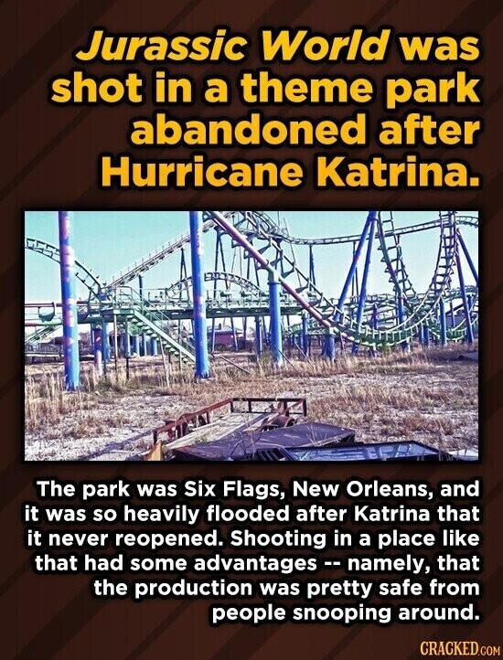 Jurassic World was shot in a theme park abandoned after Hurricane Katrina. The park was Six Flags, New Orleans, and it was so heavily flooded after Katrina that it never reopened. Shooting in a place like that had some advantages - namely, that the production was pretty safe from people snooping around. CRACKED.COM