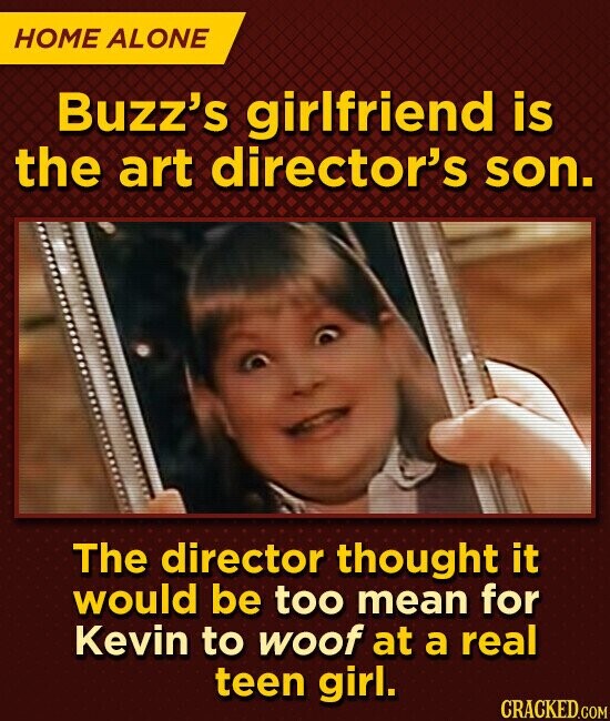 HOME ALONE Buzz's girlfriend is the art director's son. The director thought it would be too mean for Kevin to woof at a real teen girl. CRACKED.COM
