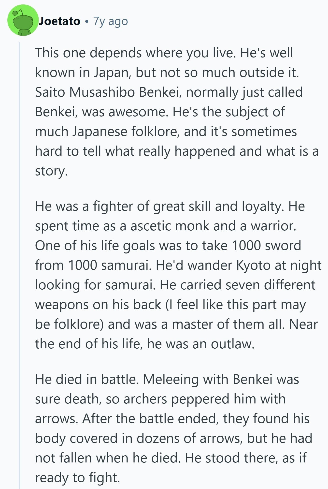 Joetato 7y ago This one depends where you live. He's well known in Japan, but not so much outside it. Saito Musashibo Benkei, normally just called Benkei, was awesome. He's the subject of much Japanese folklore, and it's sometimes hard to tell what really happened and what is a story. Не was a fighter of great skill and loyalty. Не spent time as a ascetic monk and a warrior. One of his life goals was to take 1000 sword from 1000 samurai. He'd wander Kyoto at night looking for samurai. Не carried seven different weapons on his back (I feel 