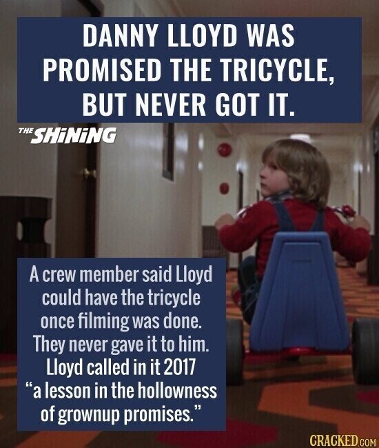DANNY LLOYD WAS PROMISED THE TRICYCLE, BUT NEVER GOT IT. THE SHiNiNG A crew member said Lloyd could have the tricycle once filming was done. They never gave it to him. Lloyd called in it 2017 a lesson in the hollowness of grownup promises. CRACKED.COM