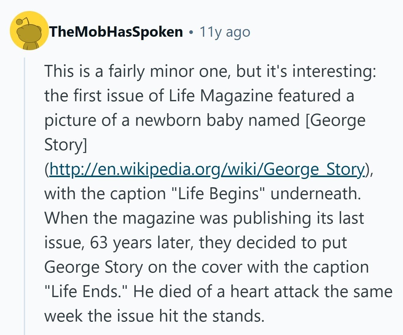 TheMobHasSpoken 11y ago This is a fairly minor one, but it's interesting: the first issue of Life Magazine featured a picture of a newborn baby named  (http://en.wikipedia.org/wiki/George Story), with the caption Life Begins underneath. When the magazine was publishing its last issue, 63 years later, they decided to put George Story on the cover with the caption Life Ends. Не died of a heart attack the same week the issue hit the stands. 