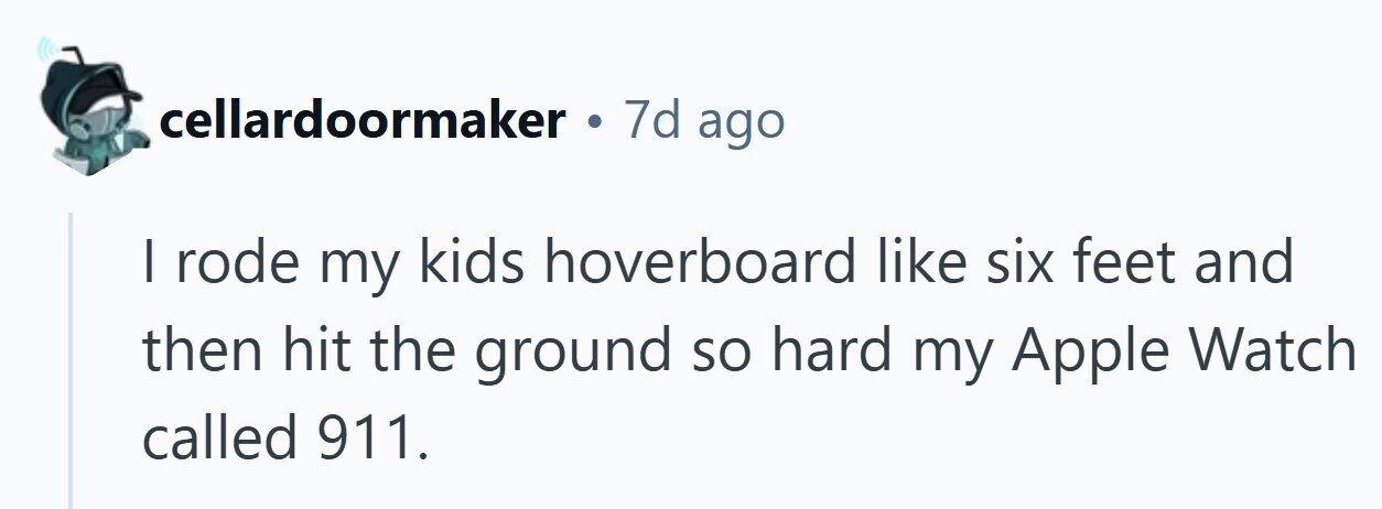 cellardoormaker . 7d ago I rode my kids hoverboard like six feet and then hit the ground so hard my Apple Watch called 911. 