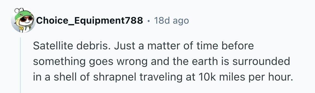 Choice_Equipment788 . 18d ago Satellite debris. Just a matter of time before something goes wrong and the earth is surrounded in a shell of shrapnel traveling at 10k miles per hour. 