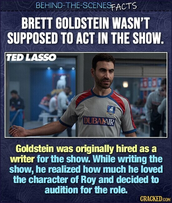 BEHIND-THE-SCENES FACTS BRETT GOLDSTEIN WASN'T SUPPOSED TO ACT IN THE SHOW. TED LASSO DUBAIAIR Goldstein was originally hired as a writer for the show. While writing the show, he realized how much he loved the character of Roy and decided to audition for the role. CRACKED.COM