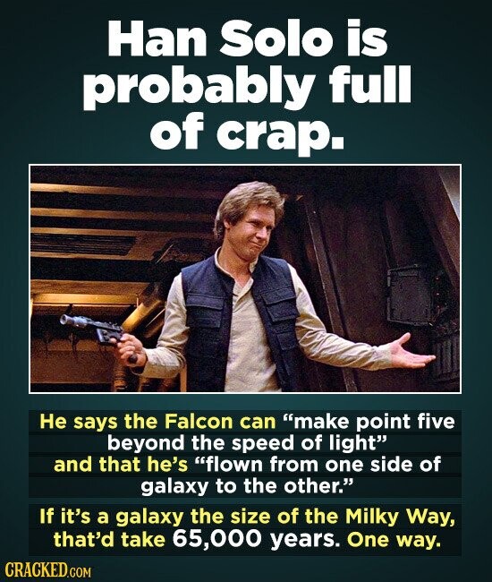 Han Solo is probably full of crap. Не says the Falcon can make point five beyond the speed of light and that he's flown from one side of galaxy to the other. If it's a galaxy the size of the Milky Way, that'd take 65,000 years. One way. CRACKED.COM