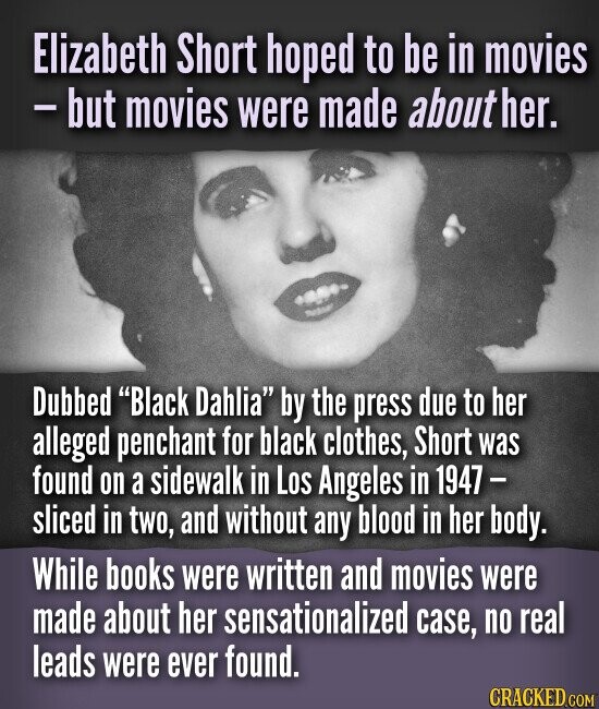 Elizabeth Short hoped to be in movies - but movies were made about her. Dubbed Black Dahlia by the press due to her alleged penchant for black clothes, Short was found on a sidewalk in Los Angeles in 1947 - sliced in two, and without any blood in her body. While books were written and movies were made about her sensationalized case, no real leads were ever found. CRACKED.COM