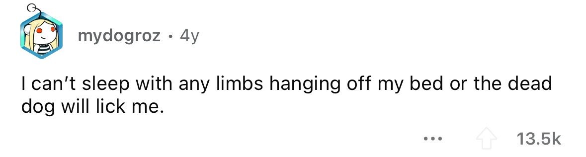 mydogroz . 4y I can't sleep with any limbs hanging off my bed or the dead dog will lick me. ... 13.5k