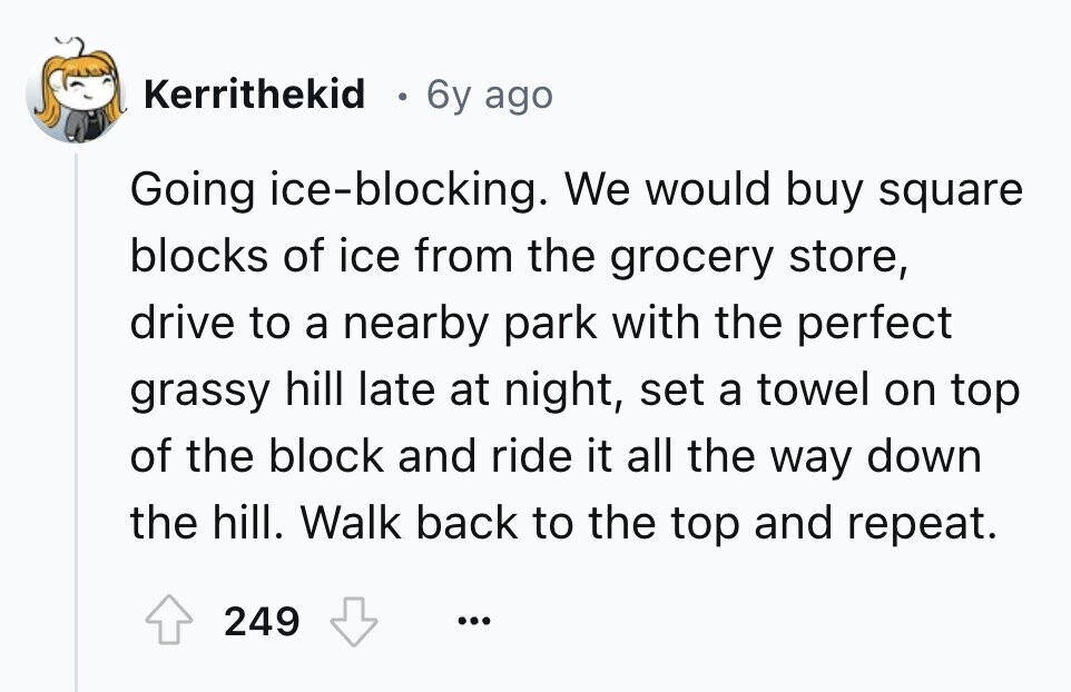 Kerrithekid o 6y ago Going ice-blocking. We would buy square blocks of ice from the grocery store, drive to a nearby park with the perfect grassy hill late at night, set a towel on top of the block and ride it all the way down the hill. Walk back to the top and repeat. 249 ... 