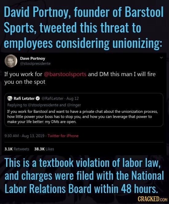 David Portnoy, founder of Barstool Sports, tweeted this threat to employees considering unionizing: Dave Portnoy @stoolpresidente If you work for @barstoolsports and DM this man I will fire you on the spot Rafi Letzter @RafiLetzter Aug 12 Replying to @stoolpresidente and @ringer If you work for Barstool and want to have a private chat about the unionization process, how little power your boss has to stop you, and how you can leverage that power to make your life better. my DMs are open. 9:30 AM Aug 13, 2019 Twitter for iPhone 3.1K Retweets 38.3K Likes This is a textbook violation