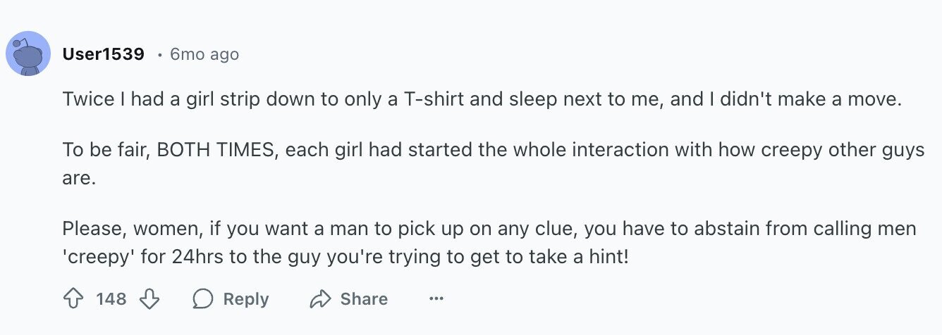 User1539 6mo ago Twice I had a girl strip down to only a T-shirt and sleep next to me, and I didn't make a move. To be fair, BOTH TIMES, each girl had started the whole interaction with how creepy other guys are. Please, women, if you want a man to pick up on any clue, you have to abstain from calling men 'creepy' for 24hrs to the guy you're trying to get to take a hint! Share 148 Reply ...