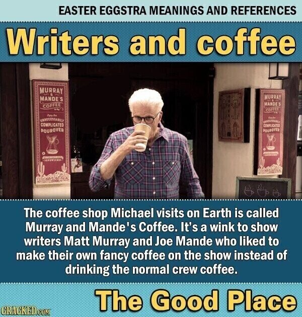 EASTER EGGSTRA MEANINGS AND REFERENCES Writers and coffee MURRAY - MURRAY MANDE'S MANDE J COFFEE COFFEE Days مع UNBECESSABILY COMPLICATED COMPLICATED POUROVER POUROVER - SERUWICHER The coffee shop Michael visits on Earth is called Murray and Mande's Coffee. It's a wink to show writers Matt Murray and Joe Mande who liked to make their own fancy coffee on the show instead of drinking the normal crew coffee. The Good Place CRACKED.COM