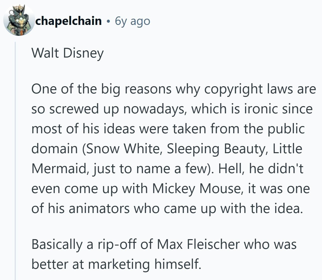 chapelchain 6y ago Walt Disney One of the big reasons why copyright laws are so screwed up nowadays, which is ironic since most of his ideas were taken from the public domain (Snow White, Sleeping Beauty, Little Mermaid, just to name a few). Hell, he didn't even come up with Mickey Mouse, it was one of his animators who came up with the idea. Basically a rip-off of Max Fleischer who was better at marketing himself.