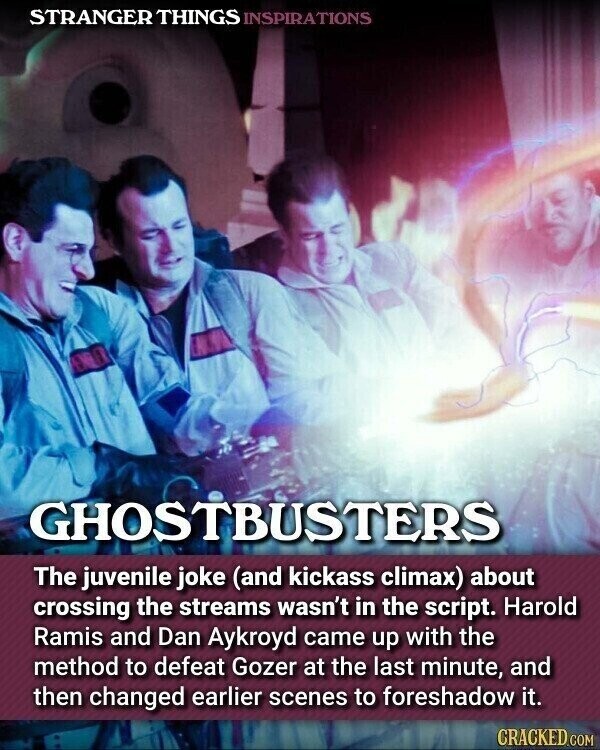 STRANGER THINGS INSPIRATIONS GHOSTBUSTERS The juvenile joke (and kickass climax) about crossing the streams wasn't in the script. Harold Ramis and Dan Aykroyd came up with the method to defeat Gozer at the last minute, and then changed earlier scenes to foreshadow it. CRACKED.COM