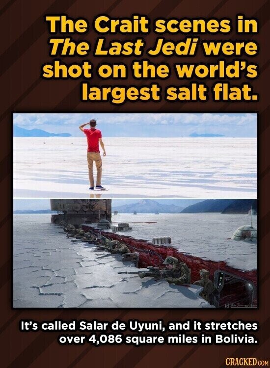 The Crait scenes in The Last Jedi were shot on the world's largest salt flat. It's called Salar de Uyuni, and it stretches over 4,086 square miles in Bolivia. CRACKED.COM