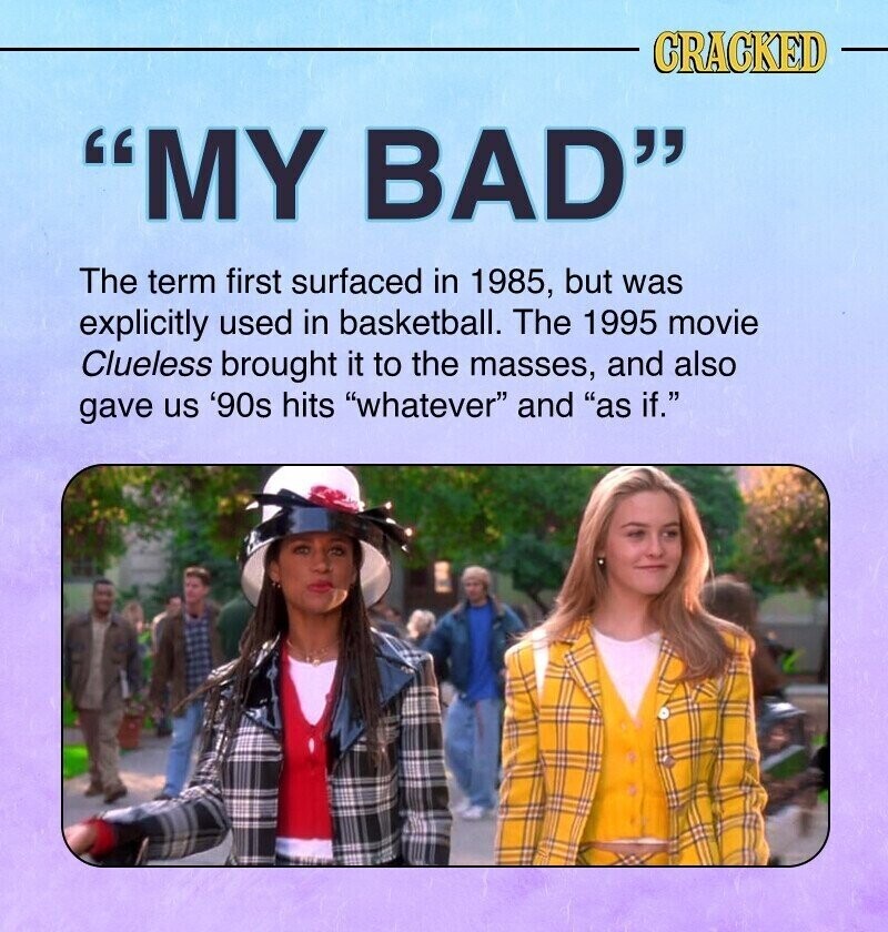 CRACKED MY BAD The term first surfaced in 1985, but was explicitly used in basketball. The 1995 movie Clueless brought it to the masses, and also gave us '90s hits whatever and as if.
