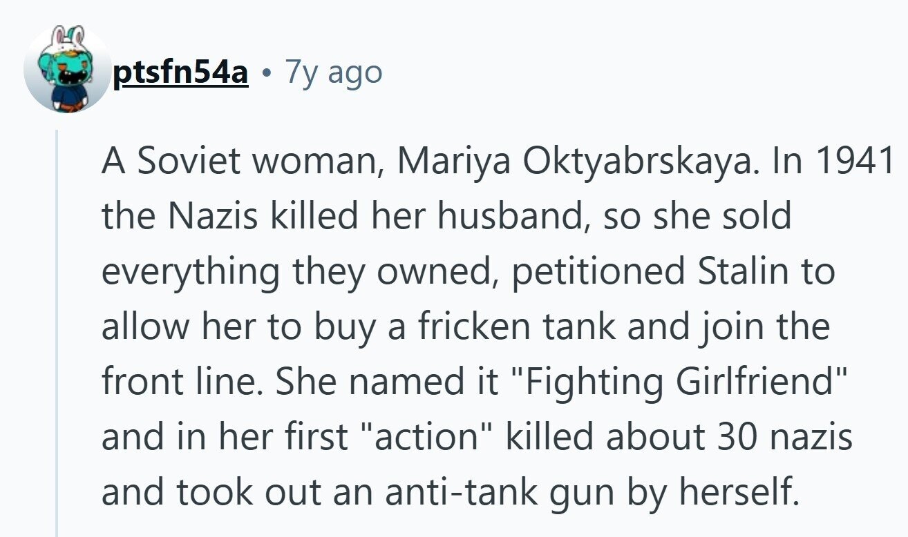 ptsfn54a a 7y ago A Soviet woman, Mariya Oktyabrskaya_ In 1941 the Nazis killed her husband, so she sold everything they owned, petitioned Stalin to allow her to buy a fricken tank and join the front line. She named it Fighting Girlfriend and in her first action killed about 30 nazis and took out an anti-tank gun by herself. 