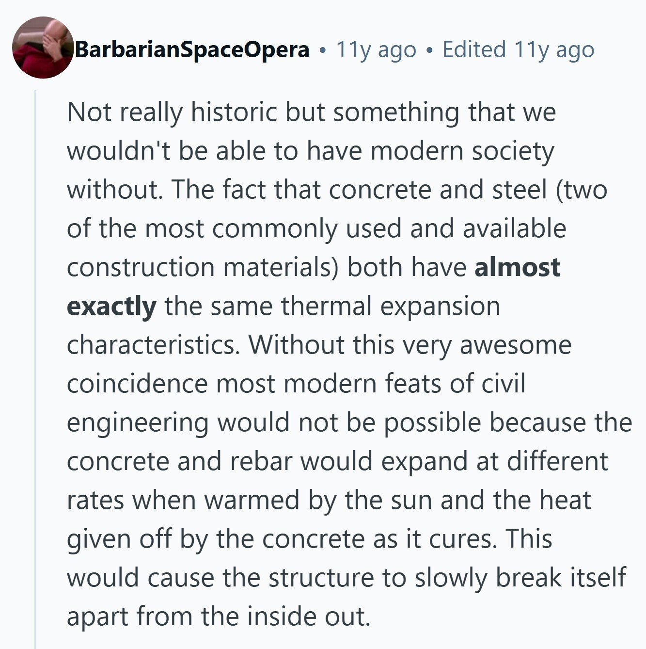 BarbarianSpaceOpera 11y ago Edited 11y ago Not really historic but something that we wouldn't be able to have modern society without. The fact that concrete and steel (two of the most commonly used and available construction materials) both have almost exactly the same thermal expansion characteristics. Without this very awesome coincidence most modern feats of civil engineering would not be possible because the concrete and rebar would expand at different rates when warmed by the sun and the heat given off by the concrete as it cures. This would cause the structure to slowly break itself apart from the inside 