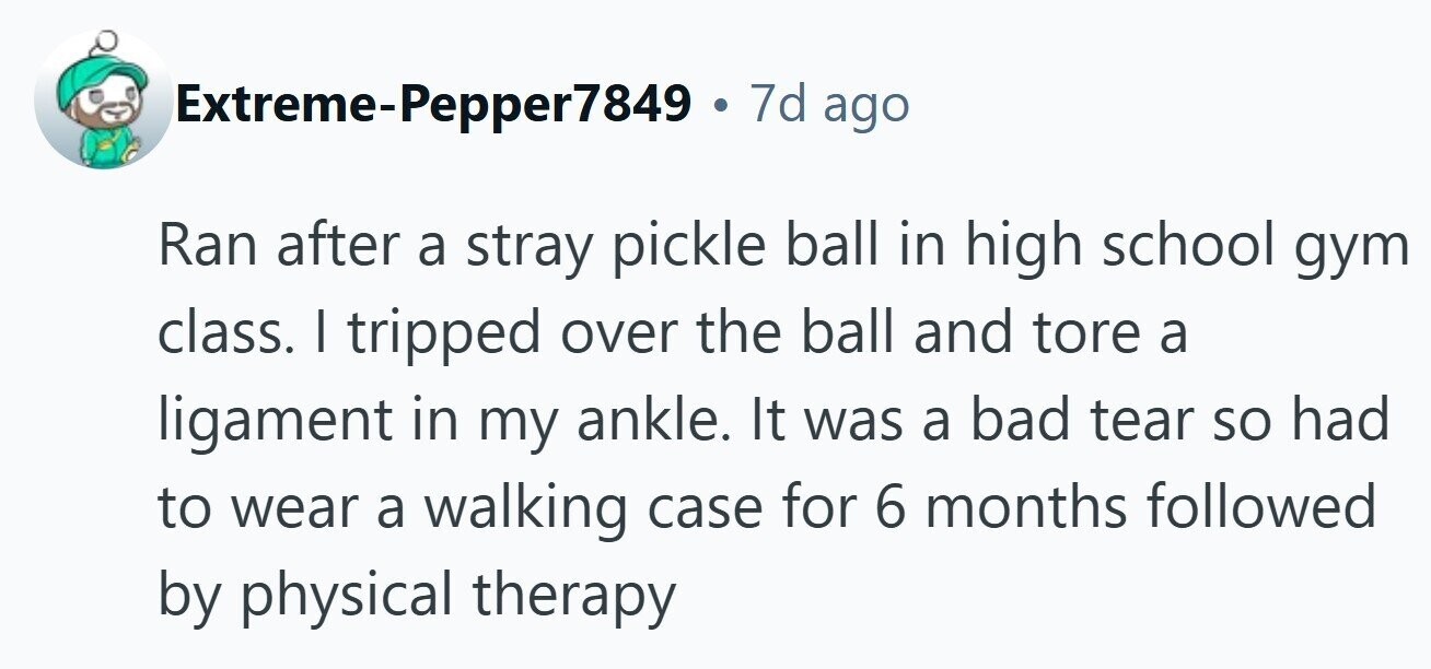 Extreme-Pepper7849 . 7d ago Ran after a stray pickle ball in high school gym class. I tripped over the ball and tore a ligament in my ankle. It was a bad tear so had to wear a walking case for 6 months followed by physical therapy 