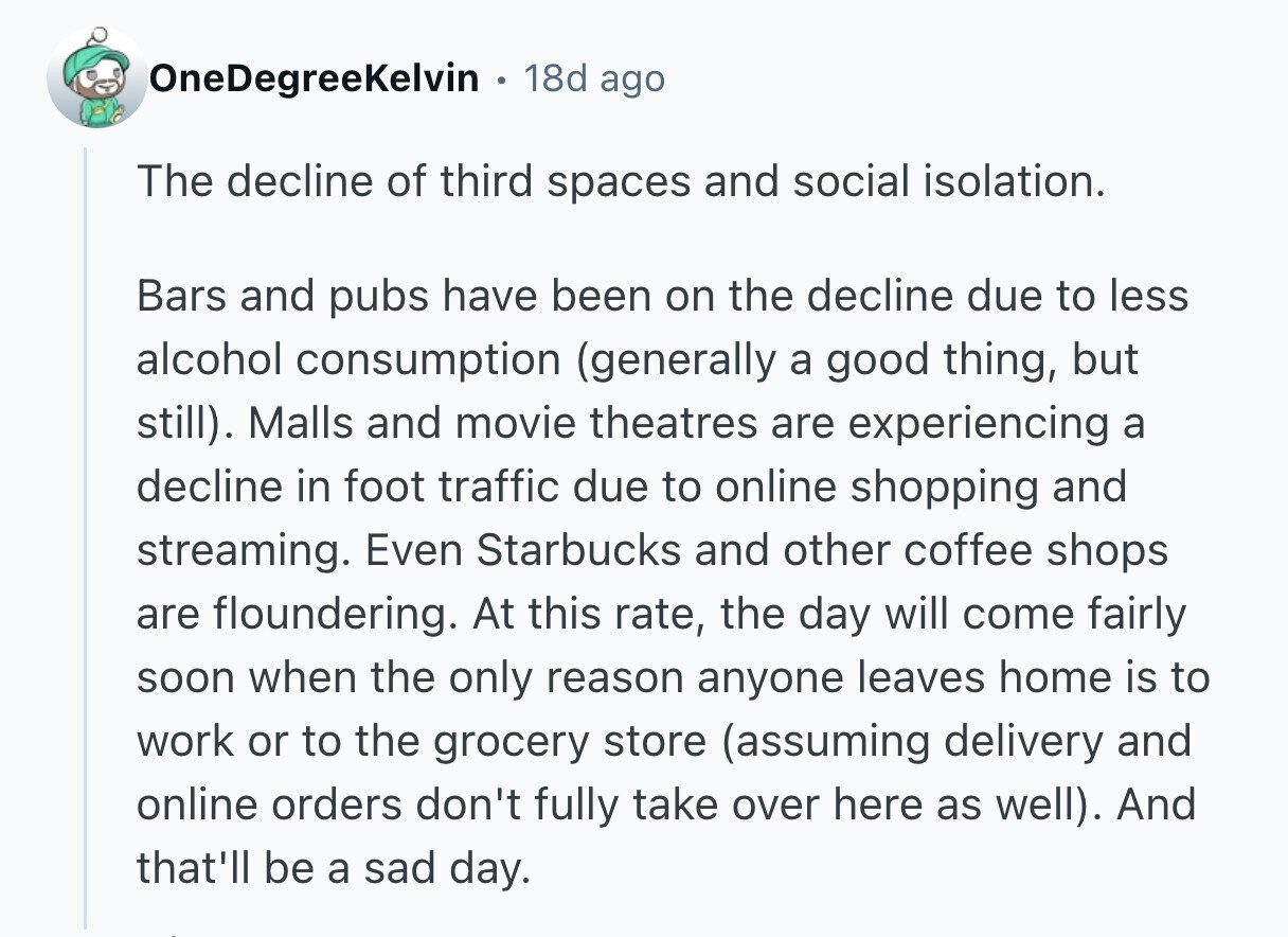 OneDegreeKelvin 18d ago The decline of third spaces and social isolation. Bars and pubs have been on the decline due to less alcohol consumption (generally a good thing, but still). Malls and movie theatres are experiencing a decline in foot traffic due to online shopping and streaming. Even Starbucks and other coffee shops are floundering. At this rate, the day will come fairly soon when the only reason anyone leaves home is to work or to the grocery store (assuming delivery and online orders don't fully take over here as well). And that'll be a sad day. 