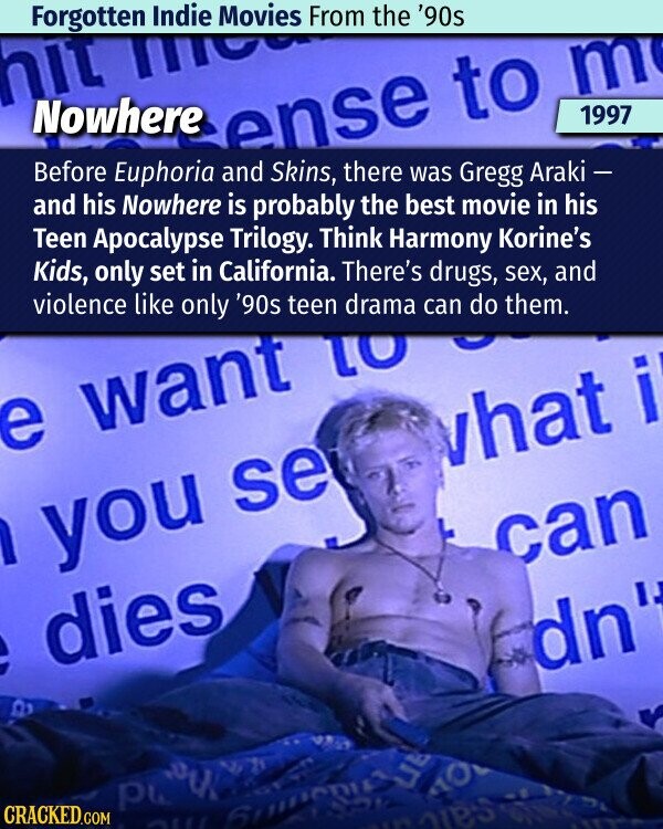 Forgotten Indie Movies From the '90s m hit m Nowhere ense to 1997 Before Euphoria and Skins, there was Gregg Araki - and his Nowhere is probably the best movie in his Teen Apocalypse Trilogy. Think Harmony Korine's Kids, only set in California. There's drugs, sex, and violence like only '90s teen can do them. e want drama 01 what i 1 you se can dn dies 6 a р CRACKED.COM