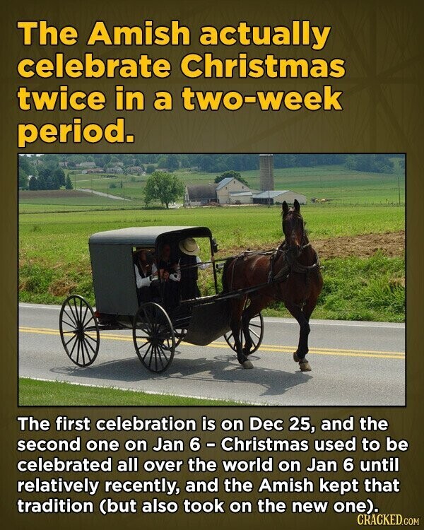 The Amish actually celebrate Christmas twice in a two-week period. The first celebration is on Dec 25, and the second one on Jan 6 - Christmas used to be celebrated all over the world on Jan 6 until relatively recently, and the Amish kept that tradition (but also took on the new one). CRACKED.COM