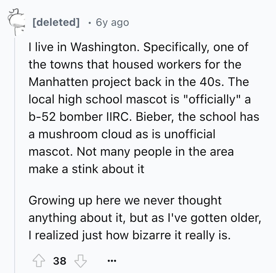  6y ago I live in Washington. Specifically, one of the towns that housed workers for the Manhatten project back in the 40s. The local high school mascot is officially a b-52 bomber IIRC. Bieber, the school has a mushroom cloud as is unofficial mascot. Not many people in the area make a stink about it Growing up here we never thought anything about it, but as I've gotten older, I realized just how bizarre it really is. 38 ... 