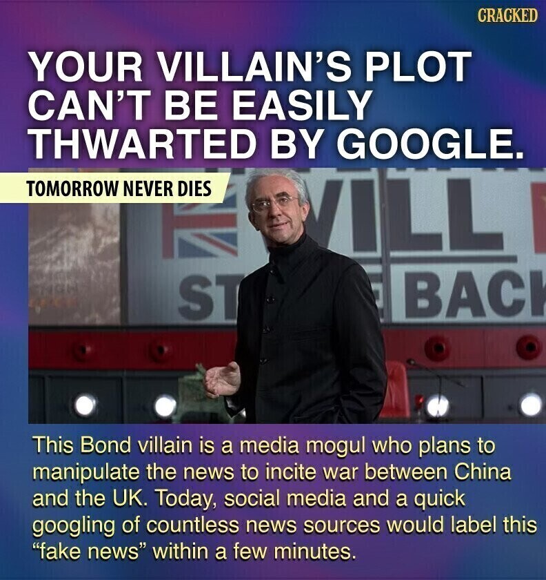 CRACKED YOUR VILLAIN'S PLOT CAN'T BE EASILY THWARTED BY GOOGLE. TOMORROW NEVER DIES ILL BACK ST This Bond villain is a media mogul who plans to manipulate the news to incite war between China and the UK. Today, social media and a quick googling of countless news sources would label this fake news within a few minutes.