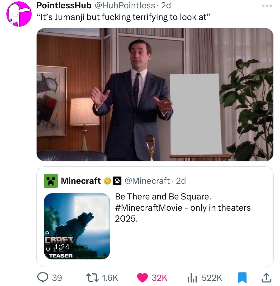 PointlessHub @HubPointless 2d ... It's Jumanji but fucking terrifying to look at Minecraft @Minecraft. 2d Be There and Be Square. #MinecraftMovie - only in theaters 2025. A CRAFT V 24 TEASER 39 32K 1.6K 522K