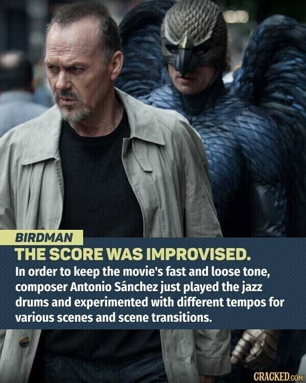 BIRDMAN THE SCORE WAS IMPROVISED. In order to keep the movie's fast and loose tone, composer Antonio Sánchez just played the jazz drums and experimented with different tempos for various scenes and scene transitions. CRACKED.COM