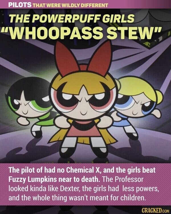 PILOTS THAT WERE WILDLY DIFFERENT THE POWERPUFF GIRLS WHOOPASS STEW The pilot of had no Chemical X, and the girls beat Fuzzy Lumpkins near to death. The Professor looked kinda like Dexter, the girls had less powers, and the whole thing wasn't meant for children. CRACKED.COM