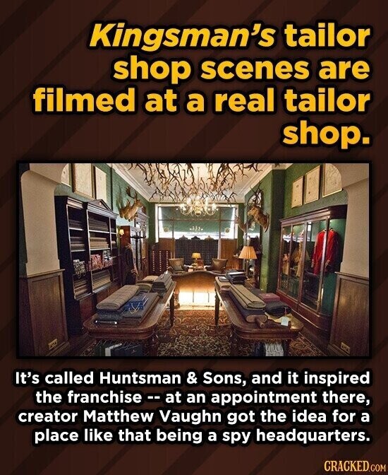 Kingsman's tailor shop scenes are filmed at a real tailor shop. It's called Huntsman & Sons, and it inspired the franchise - - at an appointment there, creator Matthew Vaughn got the idea for a place like that being a spy headquarters. CRACKED.COM