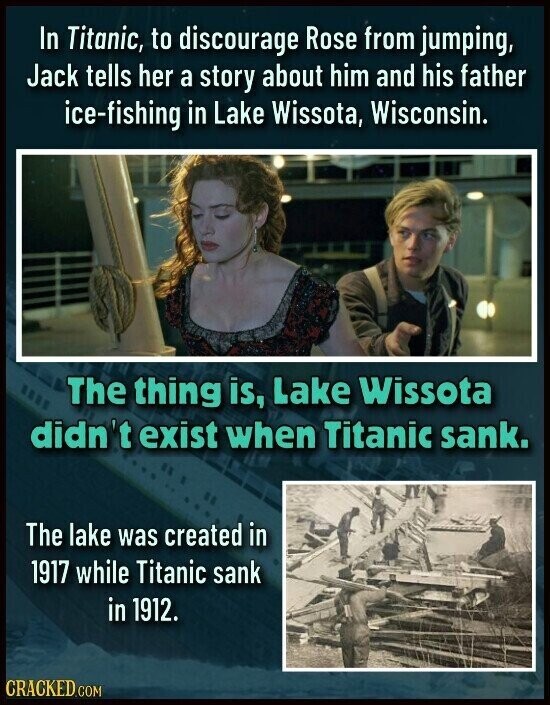 In Titanic, to discourage Rose from jumping, Jack tells her a story about him and his father ice-fishing in Lake Wissota, Wisconsin. The thing is, Lake Wissota didn't exist when Titanic sank. The lake was created in 1917 while Titanic sank in 1912. CRACKED.COM