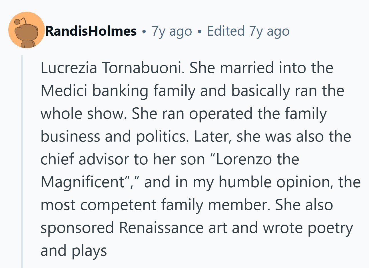 RandisHolmes . 7y ago . Edited 7y ago Lucrezia Tornabuoni. She married into the Medici banking family and basically ran the whole show. She ran operated the family business and politics. Later, she was also the chief advisor to her son Lorenzo the Magnificent, and in my humble opinion, the most competent family member. She also sponsored Renaissance art and wrote poetry and plays 