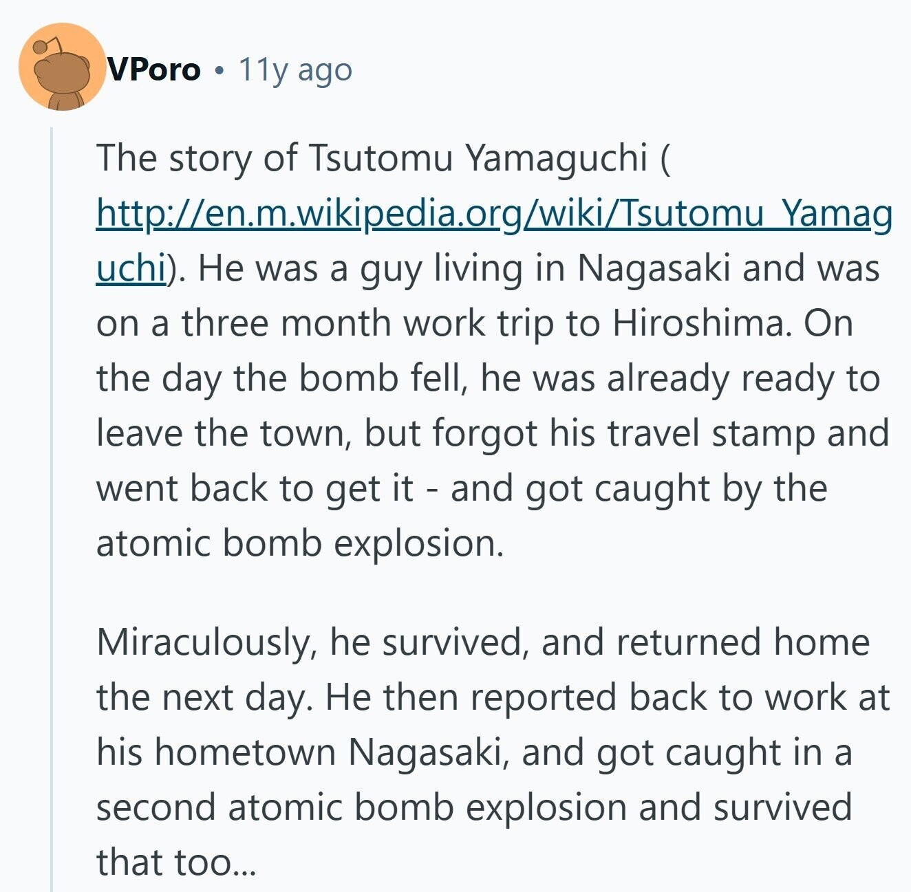 VPoro 11y ago The story of Tsutomu Yamaguchi ( ( http://en.m.wikipedia.org/wiki/Tsutomu Yamag uchi). Не was a guy living in Nagasaki and was on a three month work trip to Hiroshima. On the day the bomb fell, he was already ready to leave the town, but forgot his travel stamp and went back to get it - and got caught by the atomic bomb explosion. Miraculously, he survived, and returned home the next day. Не then reported back to work at his hometown Nagasaki, and got caught in a second atomic bomb explosion and survived that too... 