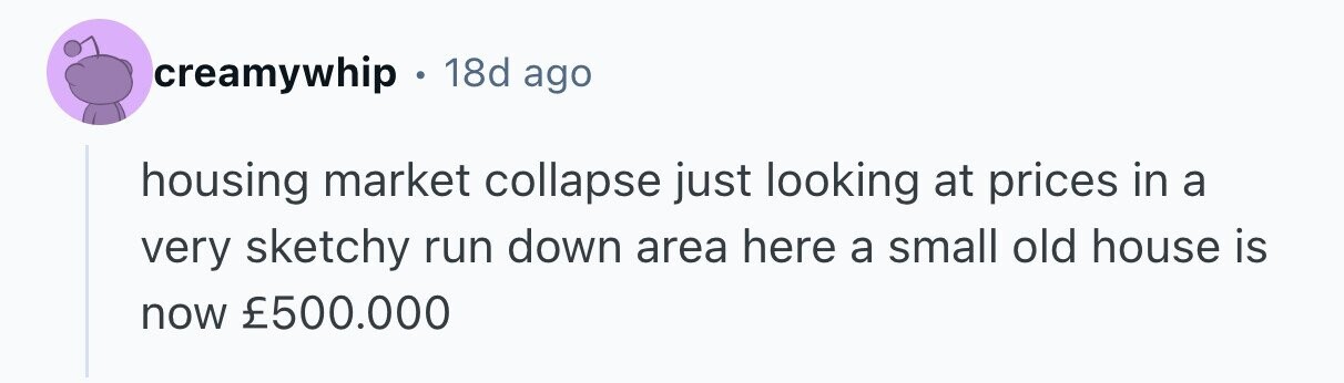 creamywhip 18d ago housing market collapse just looking at prices in a very sketchy run down area here a small old house is now £500.000 