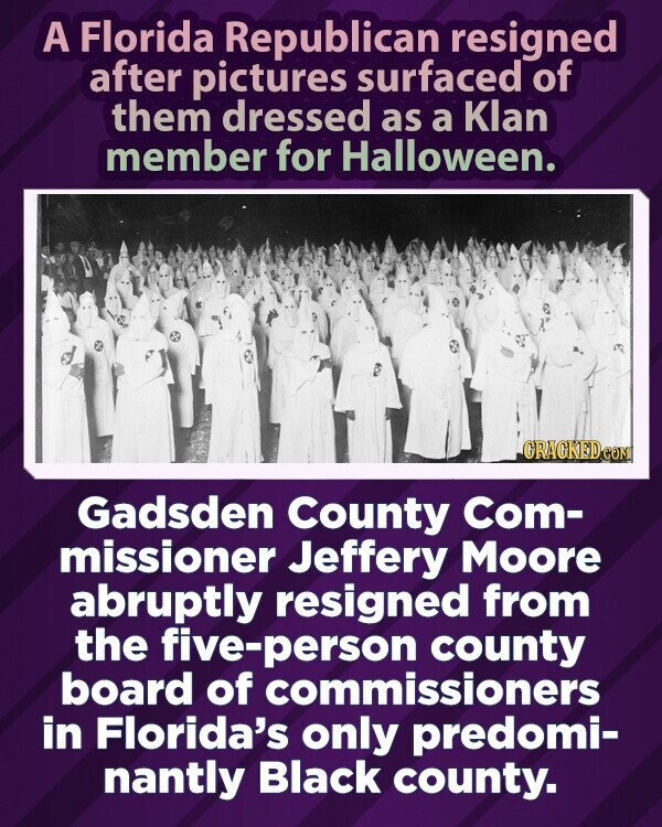 A Florida Republican resigned after pictures surfaced of them dressed as a Klan member for Halloween. GRACKED.COM Gadsden County Com- missioner Jeffery Moore abruptly resigned from the five-person county board of commissioners in Florida's only predomi- nantly Black county.