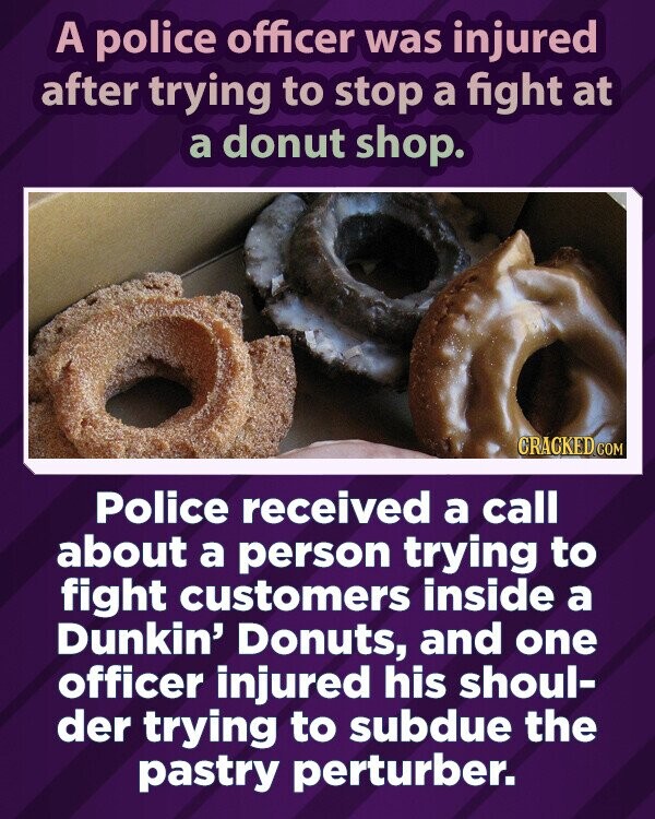 A police officer was injured after trying to stop a fight at a donut shop. CRACKED.COM Police received a call about a person trying to fight customers inside a Dunkin' Donuts, and one officer injured his shoul- der trying to subdue the pastry perturber.