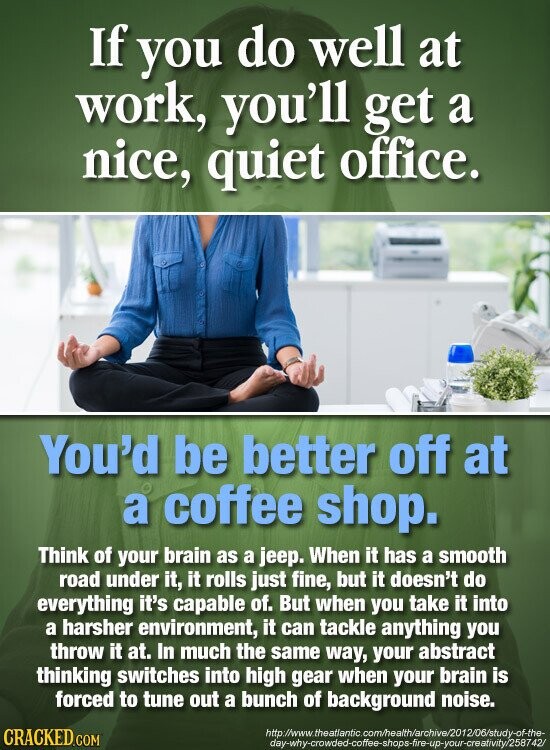 If you do well at work, you'll get a nice, quiet office. You'd be better off at a coffee shop. Think of your brain as a jeep. When it has a smooth road under it, it rolls just fine, but it doesn't do everything it's capable of. But when you take it into a harsher environment, it can tackle anything you throw it at. In much the same way, your abstract thinking switches into high gear when your brain is forced to tune out a bunch of background noise. CRACKED.COM http://www. v.theatlantic.com/health/archive/2012/06/study-of-the- day-why-crowded-coffee-shops-fire-up-your-creativity/258742/